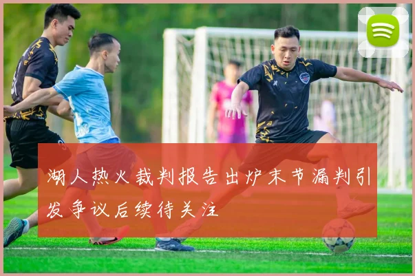 湖人热火裁判报告出炉末节漏判引发争议后续待关注