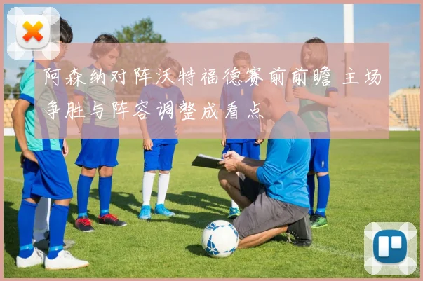 阿森纳对阵沃特福德赛前前瞻 主场争胜与阵容调整成看点