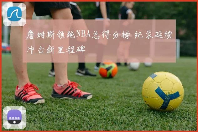 詹姆斯领跑NBA总得分榜 纪录延续冲击新里程碑
