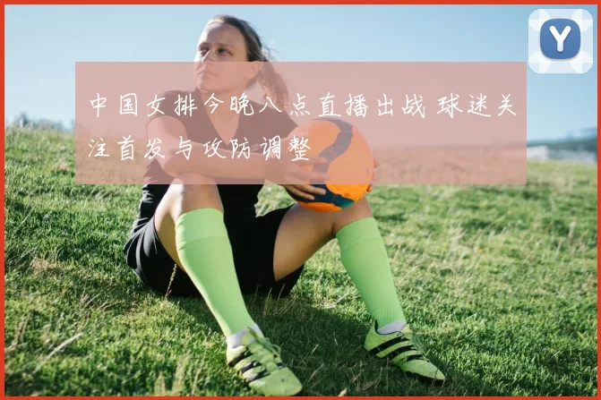 中国女排今晚八点直播出战 球迷关注首发与攻防调整