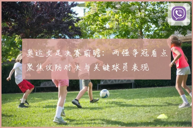 奥运女足决赛前瞻：两强争冠看点聚焦攻防对决与关键球员表现