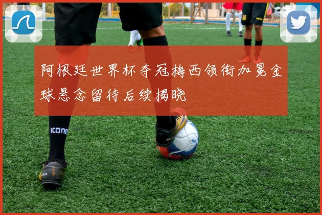 阿根廷世界杯夺冠梅西领衔加冕金球悬念留待后续揭晓