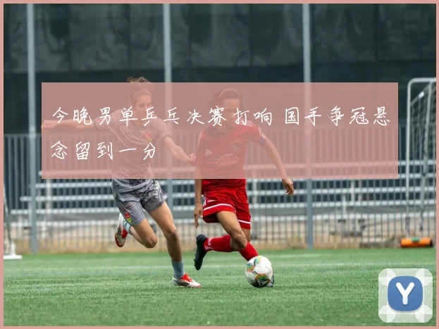 今晚男单乒乓决赛打响 国手争冠悬念留到一分
