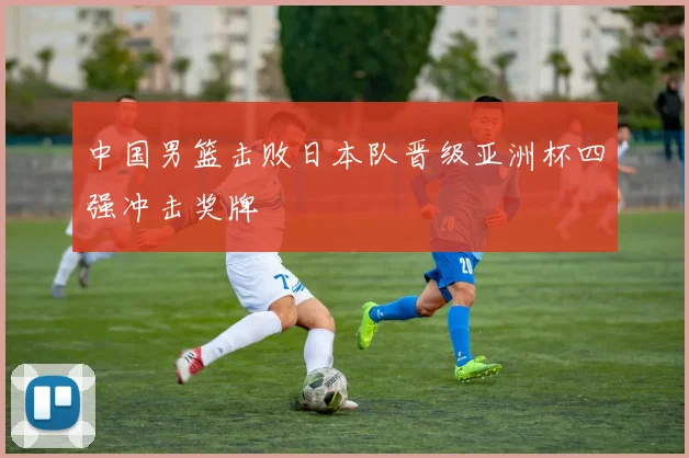 中国男篮击败日本队晋级亚洲杯四强冲击奖牌
