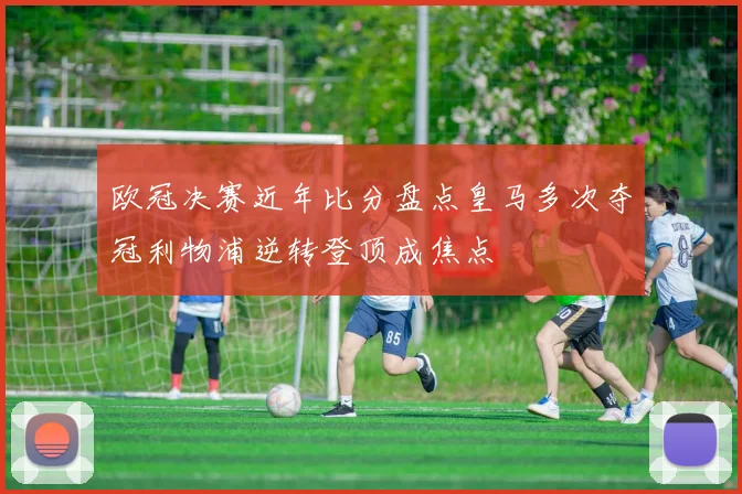 欧冠决赛近年比分盘点皇马多次夺冠利物浦逆转登顶成焦点