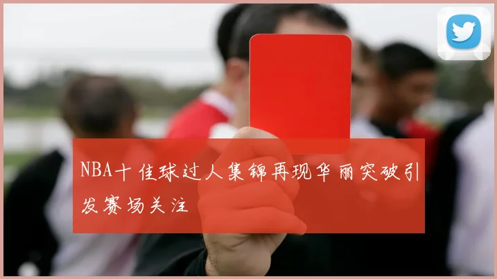 NBA十佳球过人集锦再现华丽突破引发赛场关注