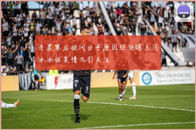 李晨赛后被问分手原因现场曝光范冰冰恢复情况引关注