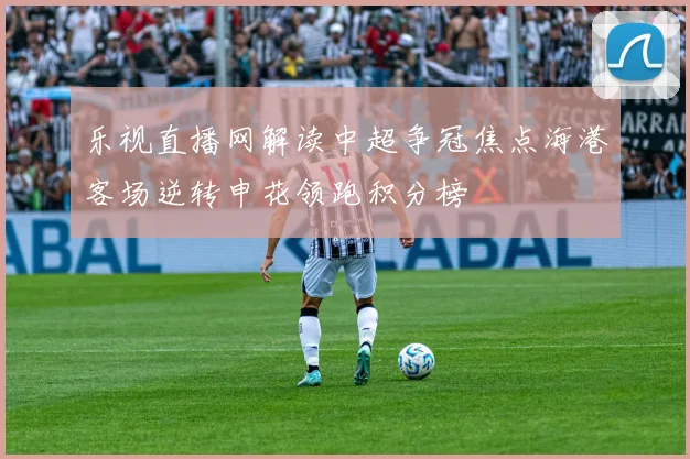 乐视直播网解读中超争冠焦点海港客场逆转申花领跑积分榜