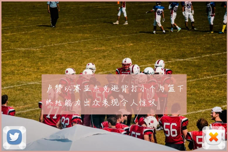 卢赞以赛亚杰克逊背打小个与篮下终结能力出众表现令人惊叹