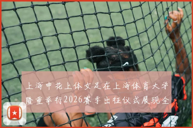 上海申花上体女足在上海体育大学隆重举行2026赛季出征仪式展现全新风貌与决心