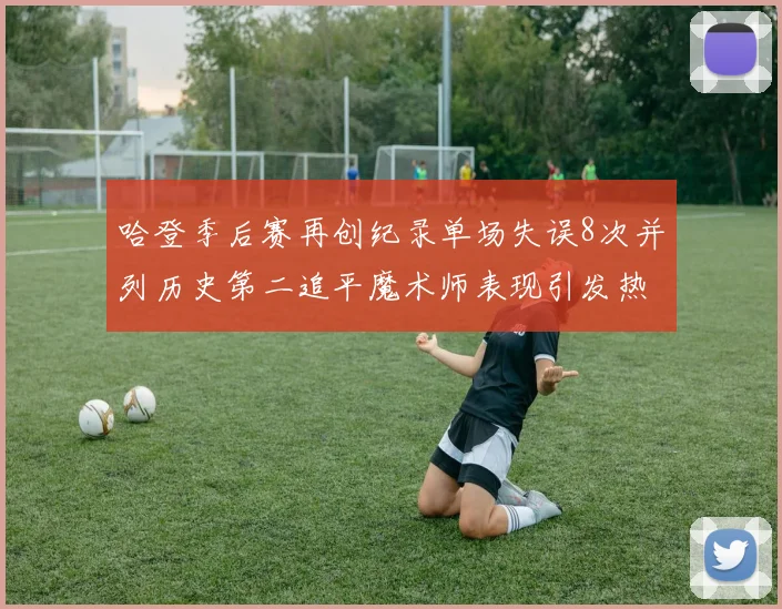 哈登季后赛再创纪录单场失误8次并列历史第二追平魔术师表现引发热议