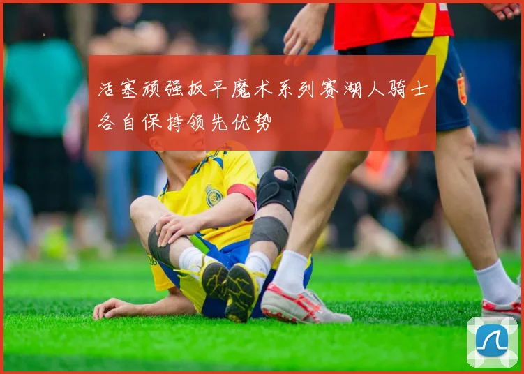 活塞顽强扳平魔术系列赛湖人骑士各自保持领先优势