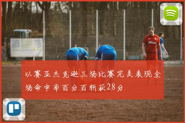 以赛亚杰克逊三场比赛完美表现全场命中率百分百斩获28分