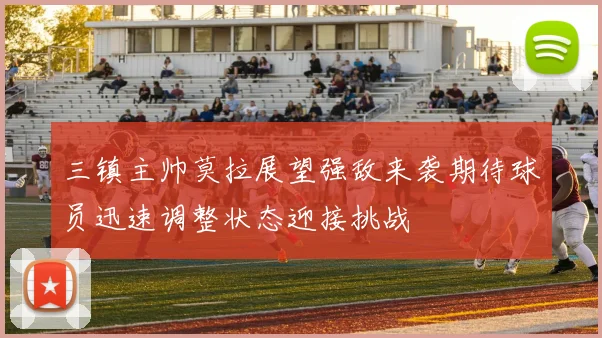 三镇主帅莫拉展望强敌来袭期待球员迅速调整状态迎接挑战