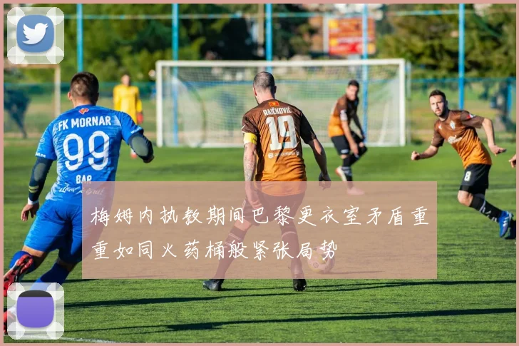 梅姆内执教期间巴黎更衣室矛盾重重如同火药桶般紧张局势