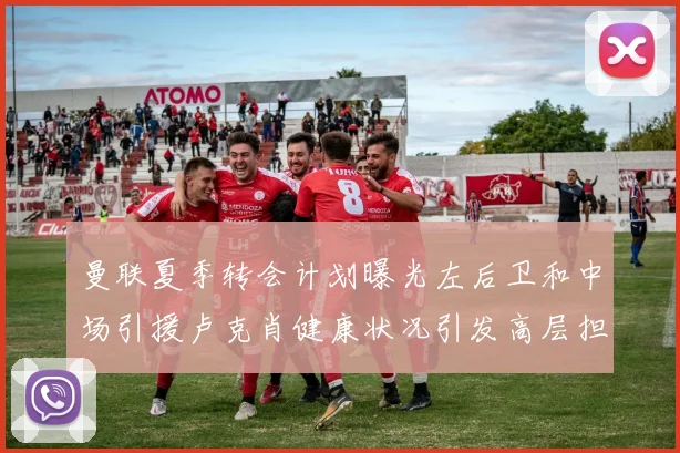 曼联夏季转会计划曝光左后卫和中场引援卢克肖健康状况引发高层担忧