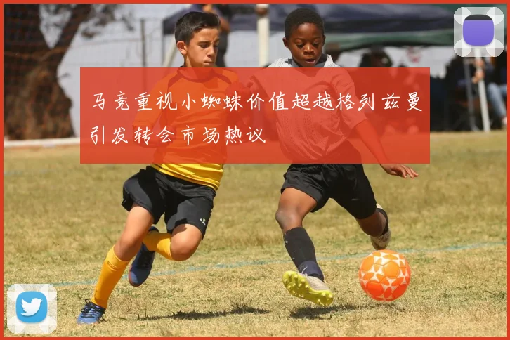 马竞重视小蜘蛛价值超越格列兹曼引发转会市场热议