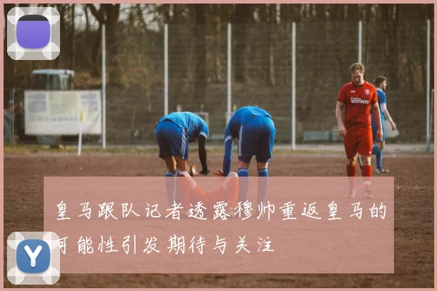 皇马跟队记者透露穆帅重返皇马的可能性引发期待与关注