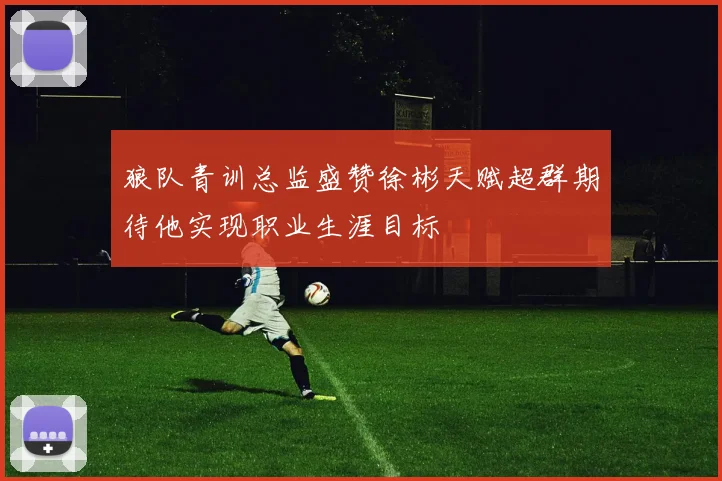 狼队青训总监盛赞徐彬天赋超群期待他实现职业生涯目标