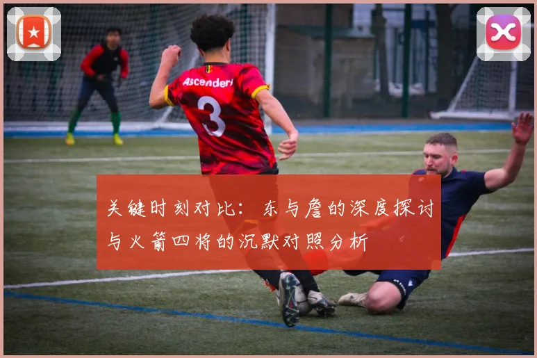 关键时刻对比：东与詹的深度探讨与火箭四将的沉默对照分析