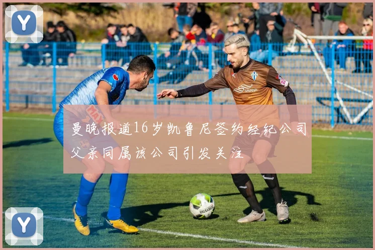 曼晚报道16岁凯鲁尼签约经纪公司父亲同属该公司引发关注