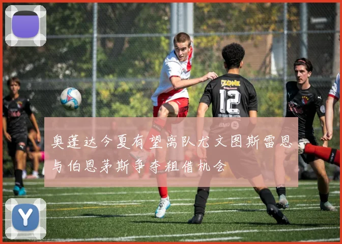 奥蓬达今夏有望离队尤文图斯雷恩与伯恩茅斯争夺租借机会