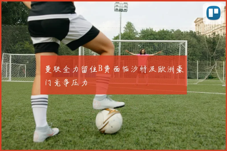 曼联全力留住B费面临沙特及欧洲豪门竞争压力