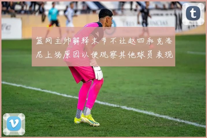 篮网主帅解释末节不让赵四和克洛尼上场原因以便观察其他球员表现