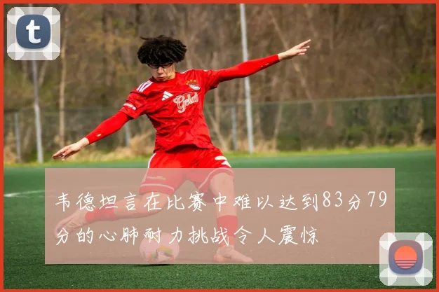韦德坦言在比赛中难以达到83分79分的心肺耐力挑战令人震惊