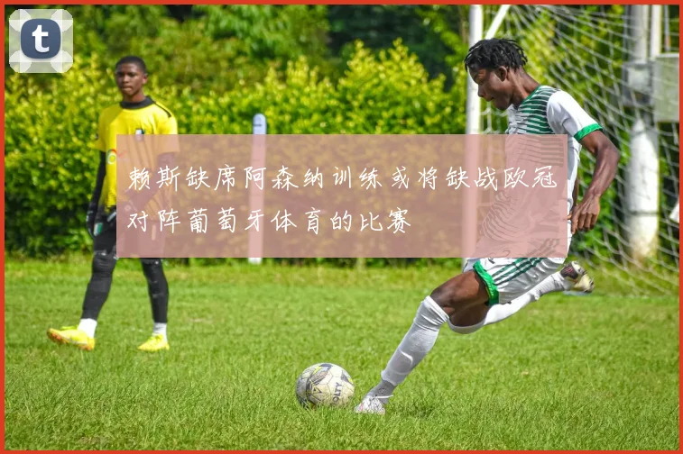 赖斯缺席阿森纳训练或将缺战欧冠对阵葡萄牙体育的比赛