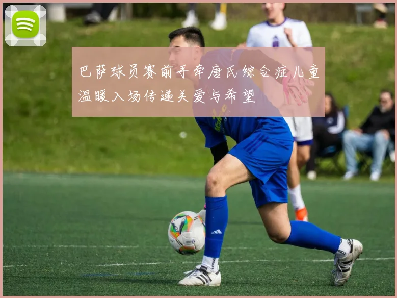 巴萨球员赛前手牵唐氏综合症儿童温暖入场传递关爱与希望