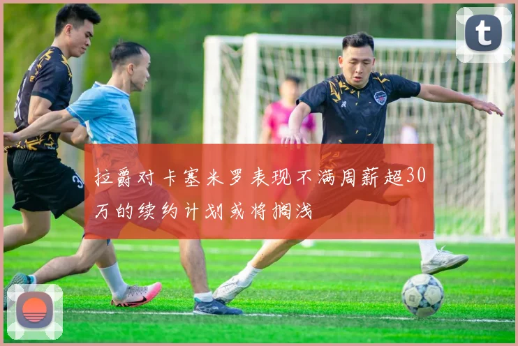 拉爵对卡塞米罗表现不满周薪超30万的续约计划或将搁浅