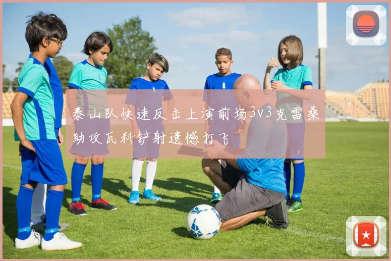 泰山队快速反击上演前场3v3克雷桑助攻瓦科铲射遗憾打飞
