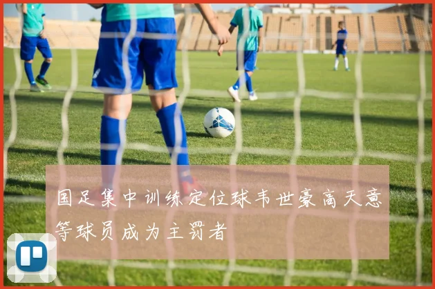 国足集中训练定位球韦世豪高天意等球员成为主罚者