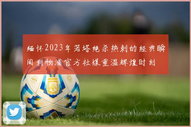 缅怀2023年若塔绝杀热刺的经典瞬间利物浦官方社媒重温辉煌时刻