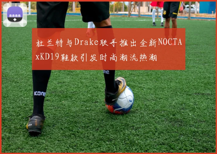 杜兰特与Drake联手推出全新NOCTAxKD19鞋款引发时尚潮流热潮
